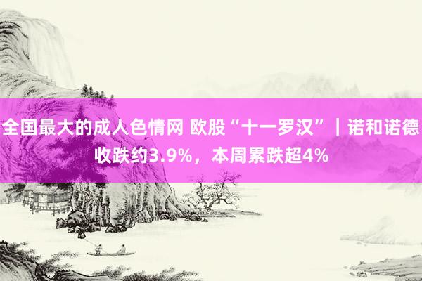 全国最大的成人色情网 欧股“十一罗汉”｜诺和诺德收跌约3.9%，本周累跌超4%