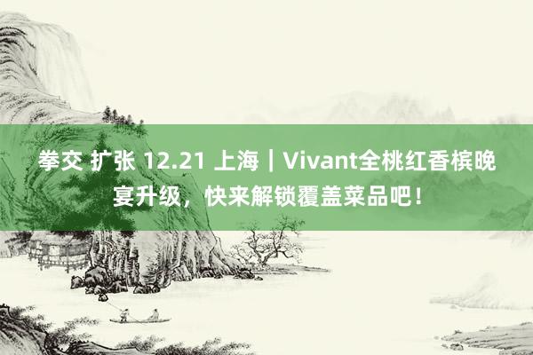 拳交 扩张 12.21 上海｜Vivant全桃红香槟晚宴升级，快来解锁覆盖菜品吧！