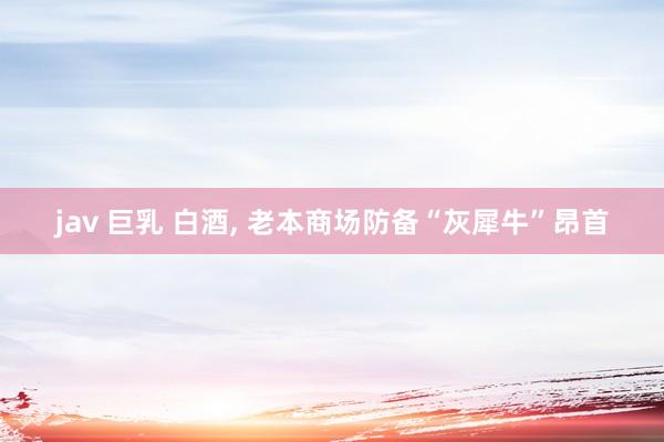 jav 巨乳 白酒， 老本商场防备“灰犀牛”昂首