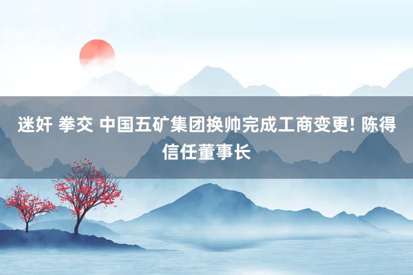 迷奸 拳交 中国五矿集团换帅完成工商变更! 陈得信任董事长
