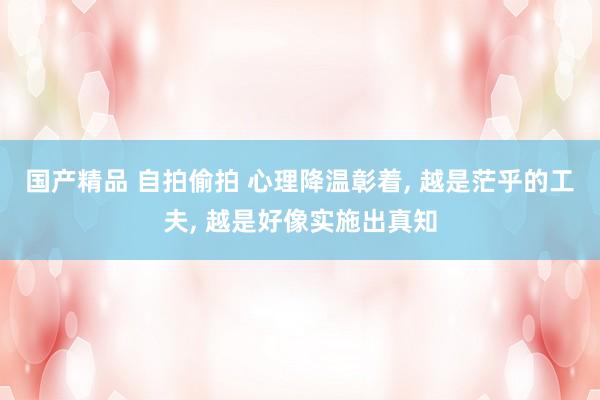 国产精品 自拍偷拍 心理降温彰着， 越是茫乎的工夫， 越是好像实施出真知