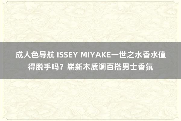 成人色导航 ISSEY MIYAKE一世之水香水值得脱手吗？崭新木质调百搭男士香氛