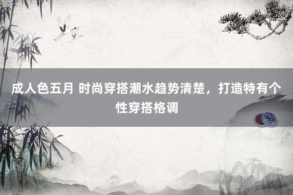 成人色五月 时尚穿搭潮水趋势清楚，打造特有个性穿搭格调