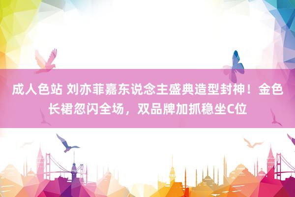 成人色站 刘亦菲嘉东说念主盛典造型封神！金色长裙忽闪全场，双品牌加抓稳坐C位