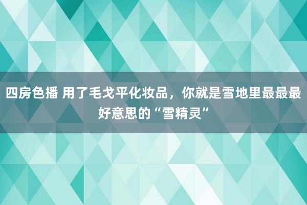 四房色播 用了毛戈平化妆品，你就是雪地里最最最好意思的“雪精灵”