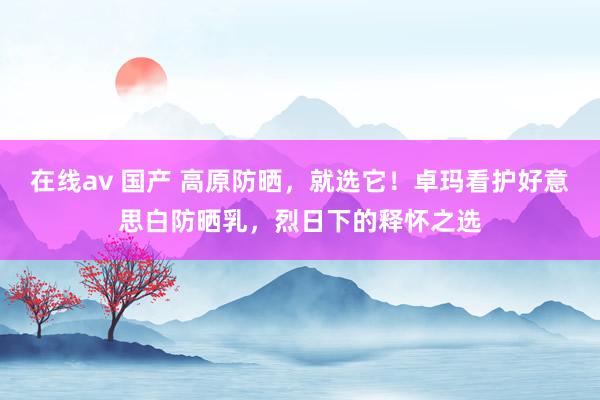 在线av 国产 高原防晒，就选它！卓玛看护好意思白防晒乳，烈日下的释怀之选