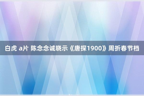 白虎 a片 陈念念诚晓示《唐探1900》周折春节档