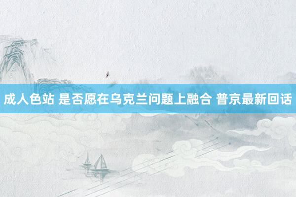 成人色站 是否愿在乌克兰问题上融合 普京最新回话
