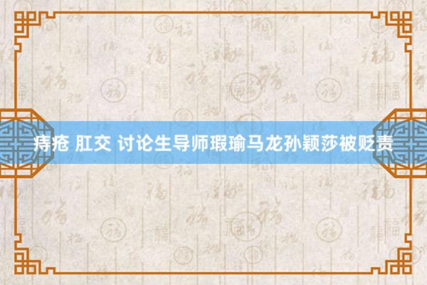痔疮 肛交 讨论生导师瑕瑜马龙孙颖莎被贬责
