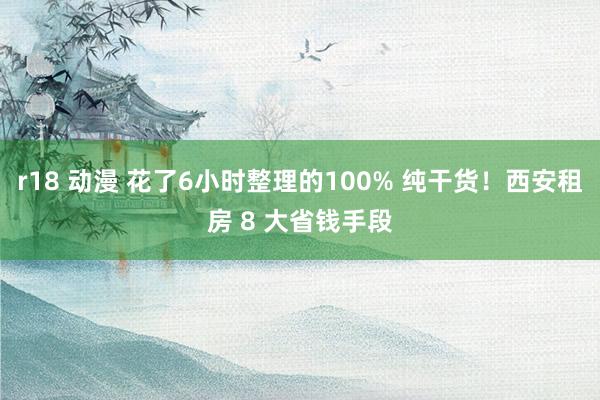 r18 动漫 花了6小时整理的100% 纯干货！西安租房 8 大省钱手段