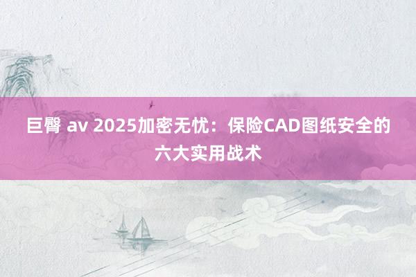 巨臀 av 2025加密无忧：保险CAD图纸安全的六大实用战术
