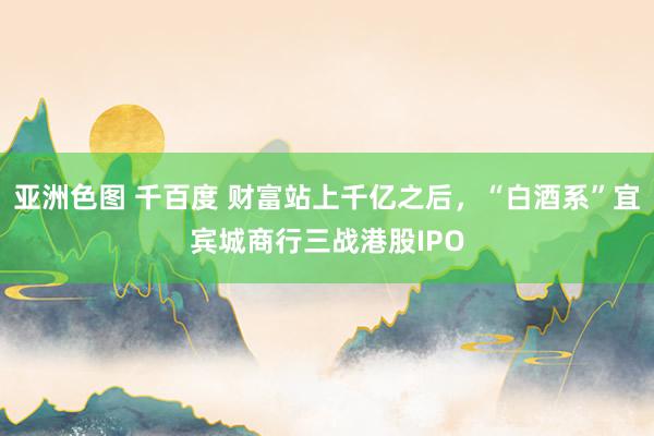 亚洲色图 千百度 财富站上千亿之后，“白酒系”宜宾城商行三战港股IPO