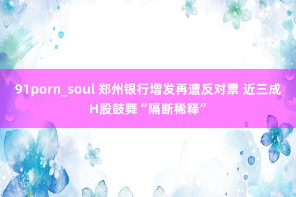 91porn_soul 郑州银行增发再遭反对票 近三成H股鼓舞“隔断稀释”
