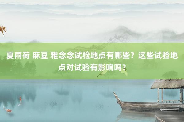 夏雨荷 麻豆 雅念念试验地点有哪些？这些试验地点对试验有影响吗？