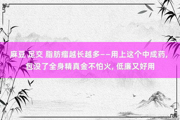麻豆 足交 脂肪瘤越长越多——用上这个中成药， 包没了全身精真金不怕火， 低廉又好用