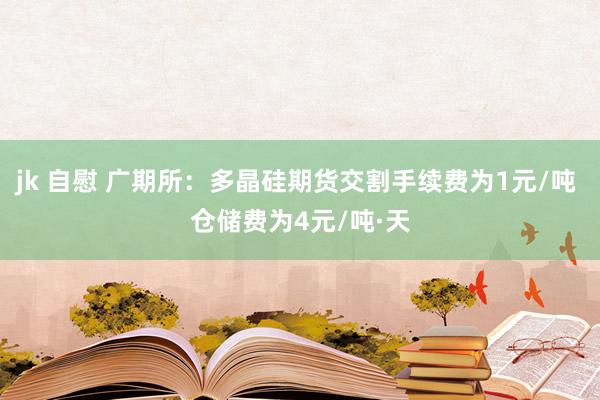 jk 自慰 广期所：多晶硅期货交割手续费为1元/吨 仓储费为4元/吨·天