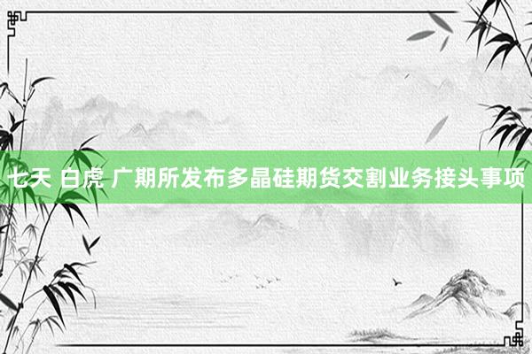 七天 白虎 广期所发布多晶硅期货交割业务接头事项