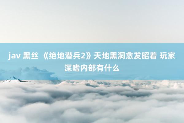 jav 黑丝 《绝地潜兵2》天地黑洞愈发昭着 玩家深嗜内部有什么