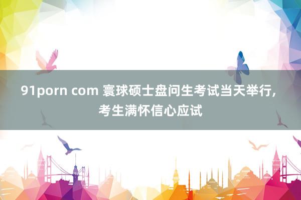 91porn com 寰球硕士盘问生考试当天举行， 考生满怀信心应试