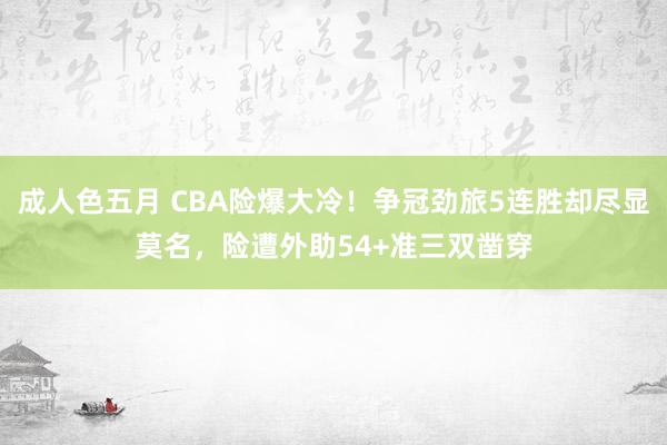 成人色五月 CBA险爆大冷！争冠劲旅5连胜却尽显莫名，险遭外助54+准三双凿穿