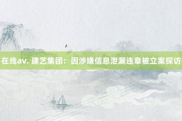在线av. 建艺集团：因涉嫌信息泄漏违章被立案探访