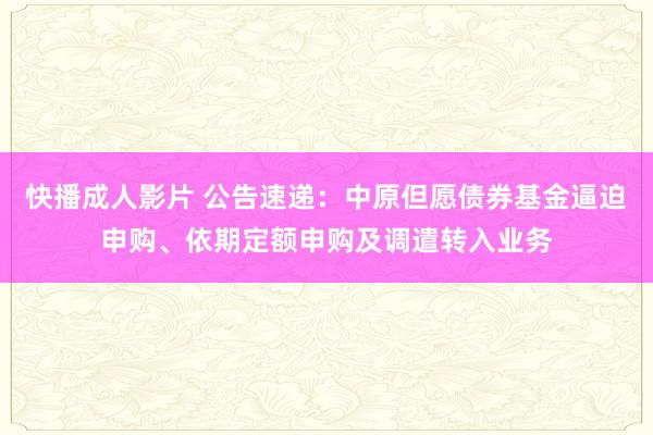 快播成人影片 公告速递：中原但愿债券基金逼迫申购、依期定额申购及调遣转入业务