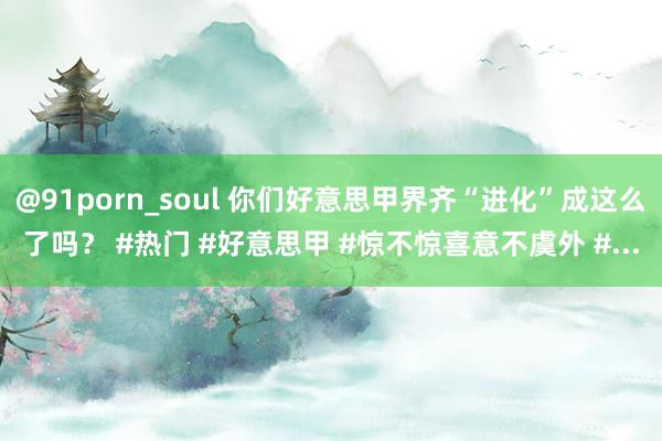 @91porn_soul 你们好意思甲界齐“进化”成这么了吗？ #热门 #好意思甲 #惊不惊喜意不虞外 #...