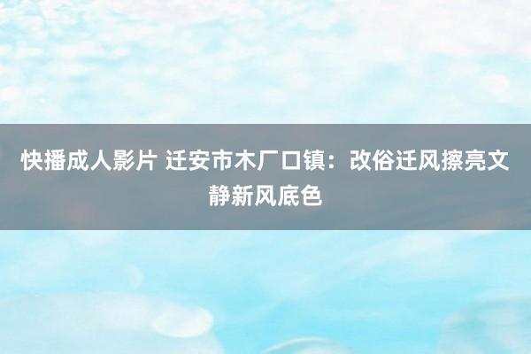 快播成人影片 迁安市木厂口镇：改俗迁风擦亮文静新风底色