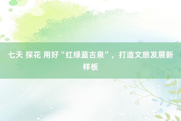 七天 探花 用好“红绿蓝古泉”，打造文旅发展新样板
