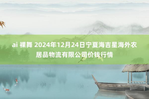 ai 裸舞 2024年12月24日宁夏海吉星海外农居品物流有限公司价钱行情