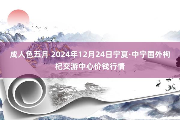 成人色五月 2024年12月24日宁夏·中宁国外枸杞交游中心价钱行情