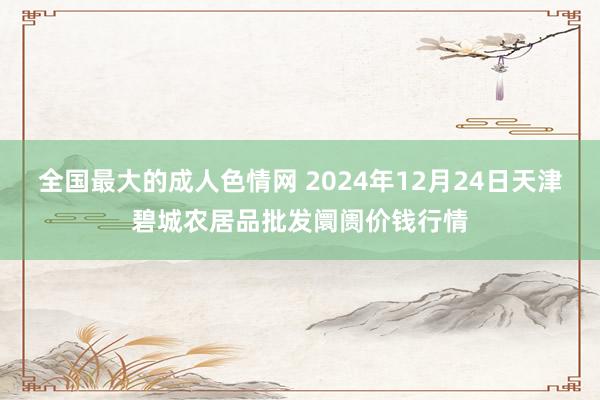 全国最大的成人色情网 2024年12月24日天津碧城农居品批发阛阓价钱行情