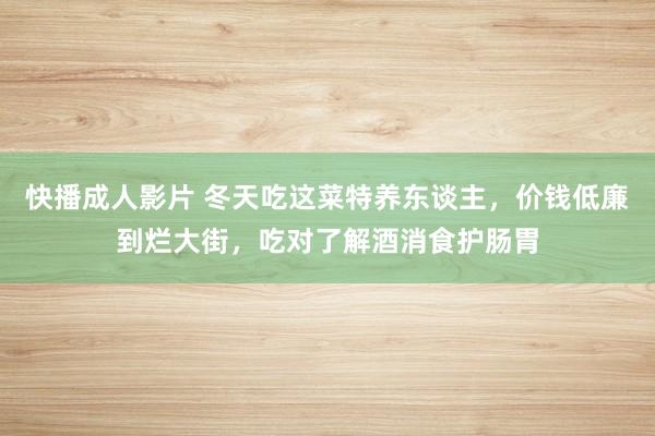 快播成人影片 冬天吃这菜特养东谈主，价钱低廉到烂大街，吃对了解酒消食护肠胃
