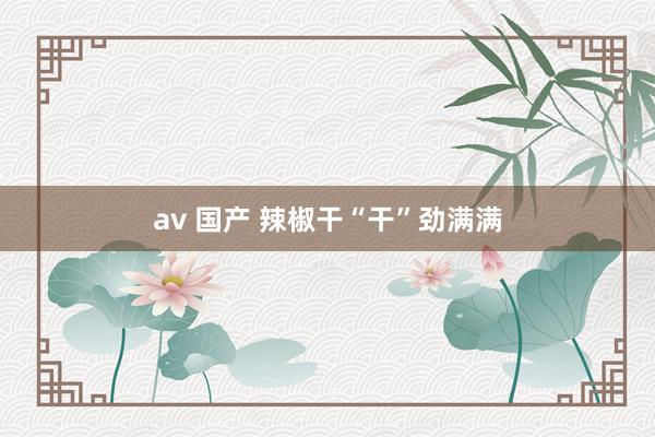 av 国产 辣椒干“干”劲满满