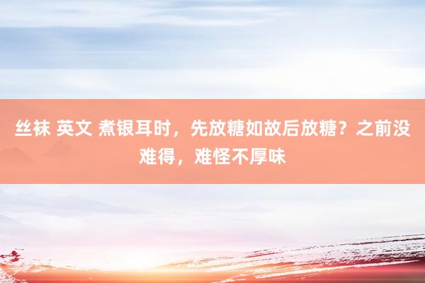 丝袜 英文 煮银耳时，先放糖如故后放糖？之前没难得，难怪不厚味