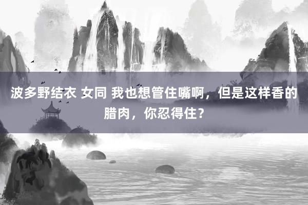 波多野结衣 女同 我也想管住嘴啊，但是这样香的腊肉，你忍得住？