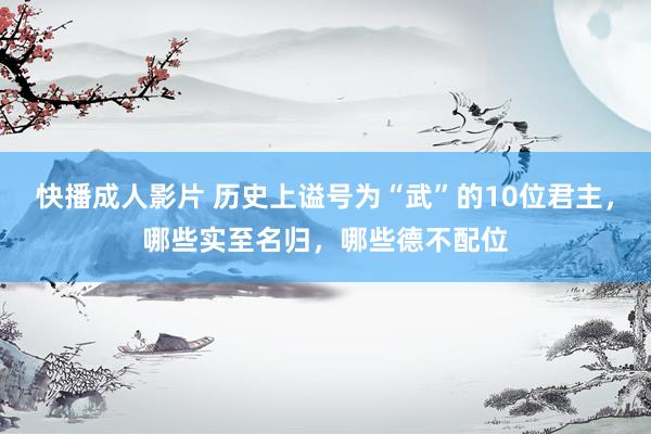 快播成人影片 历史上谥号为“武”的10位君主，哪些实至名归，哪些德不配位