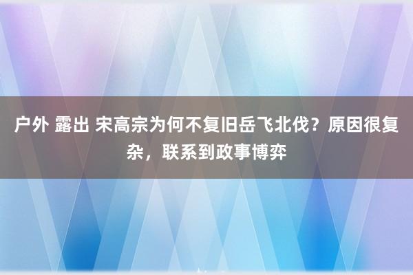 户外 露出 宋高宗为何不复旧岳飞北伐？原因很复杂，联系到政事博弈