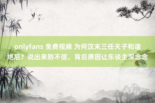 onlyfans 免费视频 为何汉末三任天子和谐绝后？说出来别不信，背后原因让东谈主深念念
