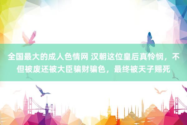 全国最大的成人色情网 汉朝这位皇后真怜悯，不但被废还被大臣骗财骗色，最终被天子赐死
