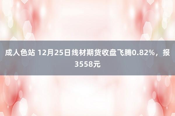 成人色站 12月25日线材期货收盘飞腾0.82%，报3558元
