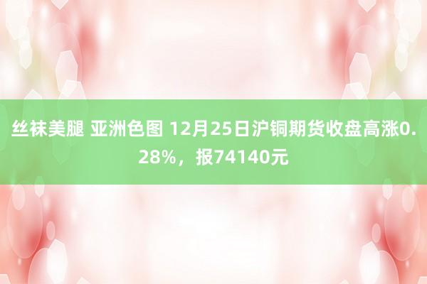 丝袜美腿 亚洲色图 12月25日沪铜期货收盘高涨0.28%，报74140元