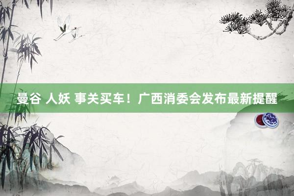 曼谷 人妖 事关买车！广西消委会发布最新提醒