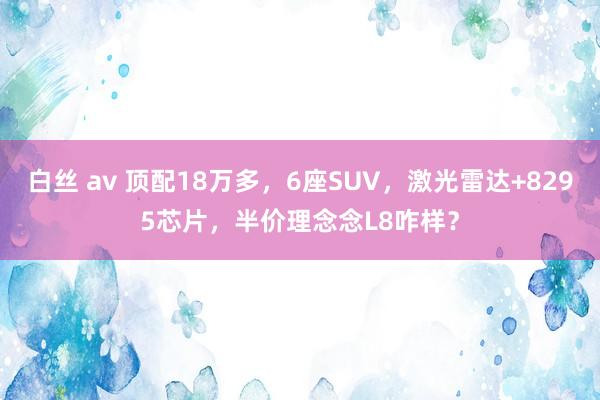 白丝 av 顶配18万多，6座SUV，激光雷达+8295芯片，半价理念念L8咋样？