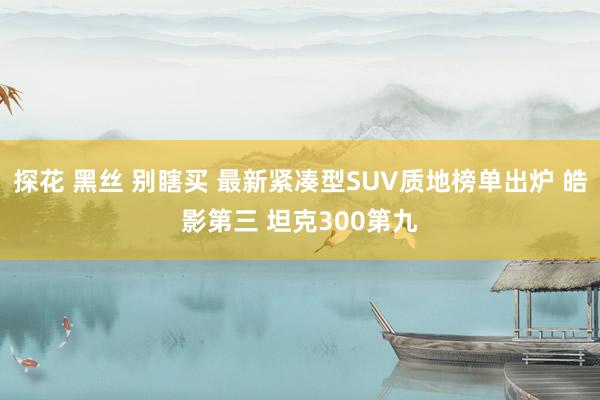 探花 黑丝 别瞎买 最新紧凑型SUV质地榜单出炉 皓影第三 坦克300第九