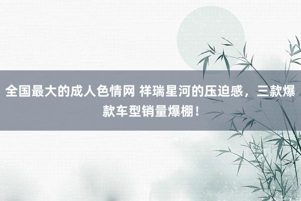 全国最大的成人色情网 祥瑞星河的压迫感，三款爆款车型销量爆棚！
