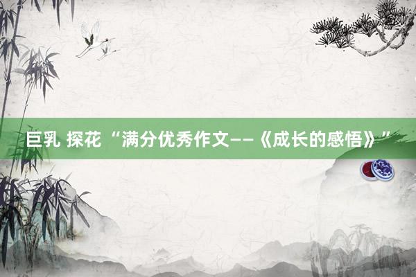 巨乳 探花 “满分优秀作文——《成长的感悟》”
