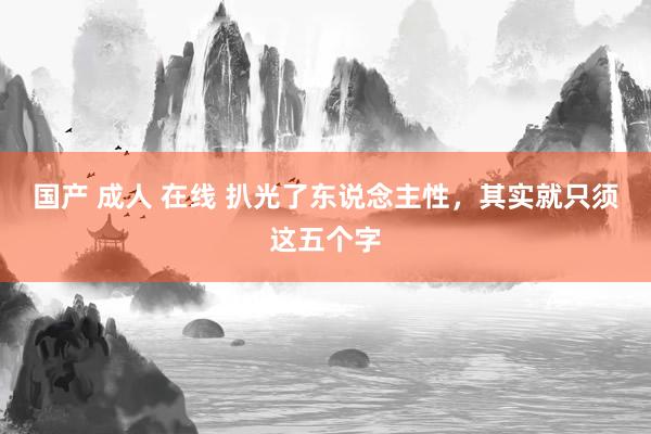 国产 成人 在线 扒光了东说念主性，其实就只须这五个字