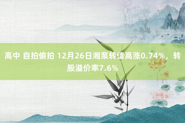 高中 自拍偷拍 12月26日湘泵转债高涨0.74%，转股溢价率7.6%