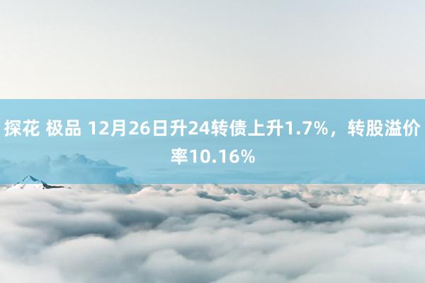 探花 极品 12月26日升24转债上升1.7%，转股溢价率10.16%